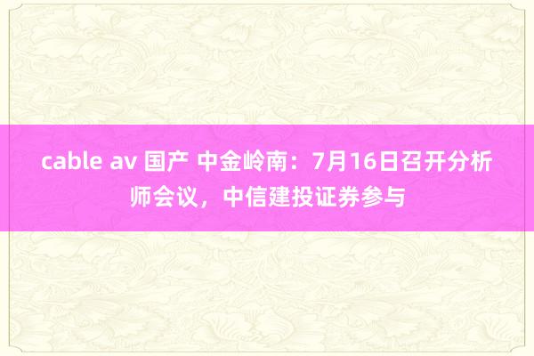 cable av 国产 中金岭南：7月16日召开分析师会议，中信建投证券参与