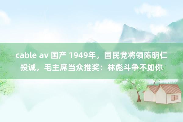 cable av 国产 1949年，国民党将领陈明仁投诚，毛主席当众推奖：林彪斗争不如你