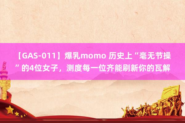 【GAS-011】爆乳momo 历史上“毫无节操”的4位女子，测度每一位齐能刷新你的瓦解