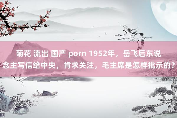 菊花 流出 国产 porn 1952年，岳飞后东说念主写信给中央，肯求关注，毛主席是怎样批示的？