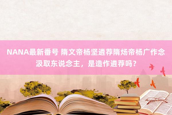 NANA最新番号 隋文帝杨坚遴荐隋炀帝杨广作念汲取东说念主，是造作遴荐吗？