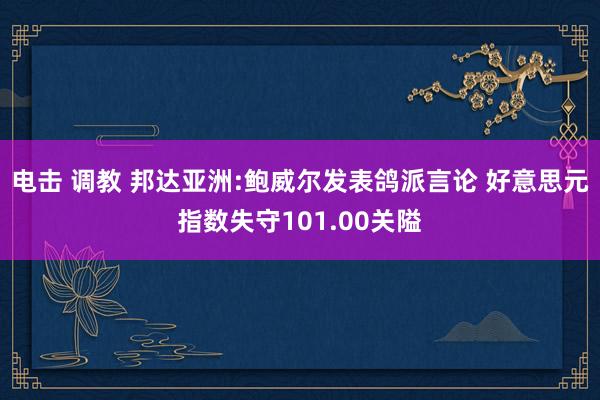 电击 调教 邦达亚洲:鲍威尔发表鸽派言论 好意思元指数失守101.00关隘