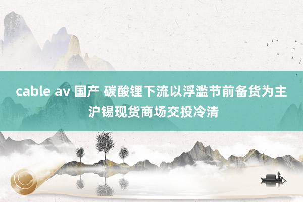 cable av 国产 碳酸锂下流以浮滥节前备货为主 沪锡现货商场交投冷清