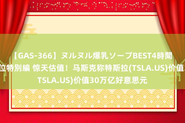 【GAS-366】ヌルヌル爆乳ソープBEST4時間 マットSEX騎乗位特別編 惊天估值！马斯克称特斯拉(TSLA.US)价值30万亿好意思元