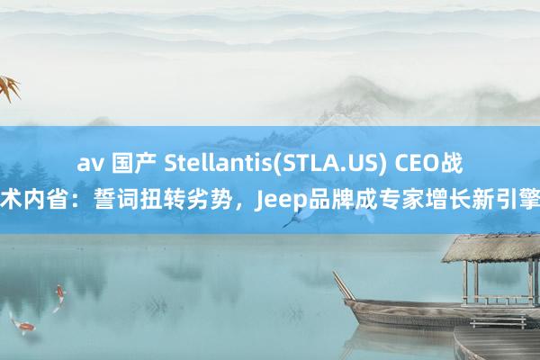 av 国产 Stellantis(STLA.US) CEO战术内省：誓词扭转劣势，Jeep品牌成专家增长新引擎