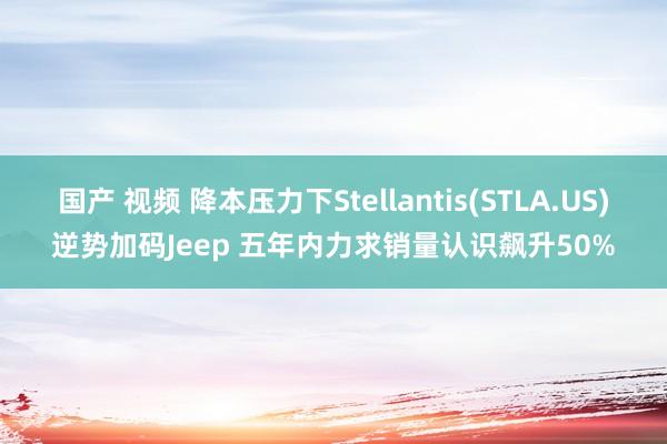 国产 视频 降本压力下Stellantis(STLA.US)逆势加码Jeep 五年内力求销量认识飙升50%