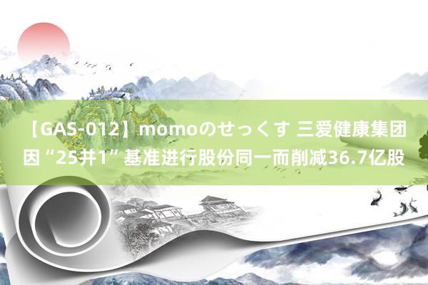 【GAS-012】momoのせっくす 三爱健康集团因“25并1”基准进行股份同一而削减36.7亿股