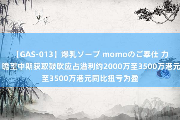 【GAS-013】爆乳ソープ momoのご奉仕 力争控股发盈喜 瞻望中期获取鼓吹应占溢利约2000万至3500万港元同比扭亏为盈