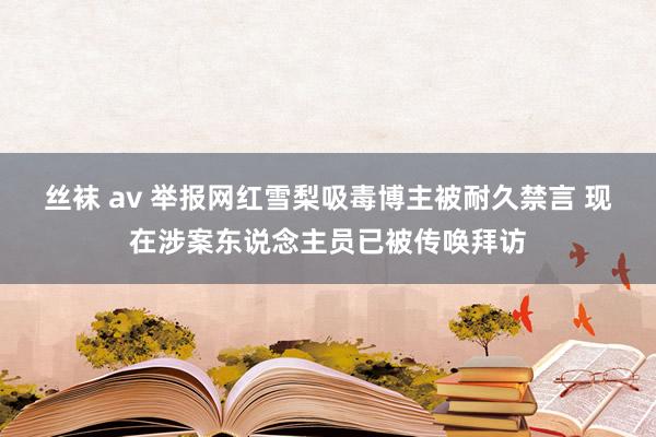 丝袜 av 举报网红雪梨吸毒博主被耐久禁言 现在涉案东说念主员已被传唤拜访