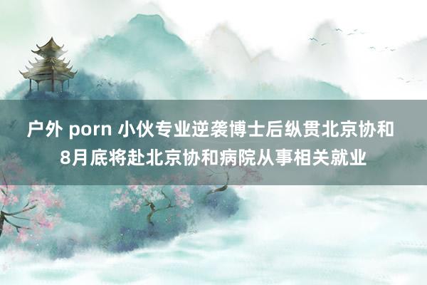 户外 porn 小伙专业逆袭博士后纵贯北京协和 8月底将赴北京协和病院从事相关就业