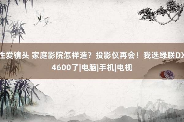 性爱镜头 家庭影院怎样造？投影仪再会！我选绿联DX4600了|电脑|手机|电视