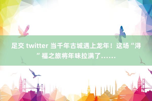 足交 twitter 当千年古城遇上龙年！这场“浔”福之旅将年味拉满了……