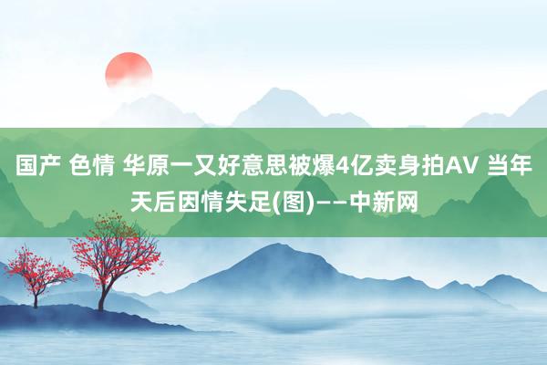 国产 色情 华原一又好意思被爆4亿卖身拍AV 当年天后因情失足(图)——中新网