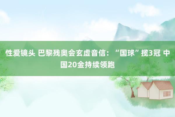 性爱镜头 巴黎残奥会玄虚音信：“国球”揽3冠 中国20金持续领跑