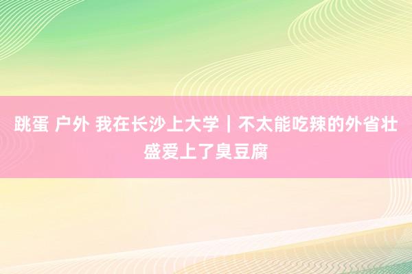 跳蛋 户外 我在长沙上大学｜不太能吃辣的外省壮盛爱上了臭豆腐