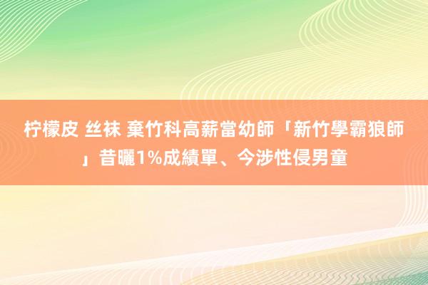 柠檬皮 丝袜 棄竹科高薪當幼師　「新竹學霸狼師」昔曬1%成績單、今涉性侵男童