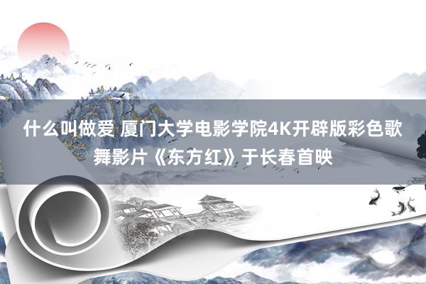 什么叫做爱 厦门大学电影学院4K开辟版彩色歌舞影片《东方红》于长春首映