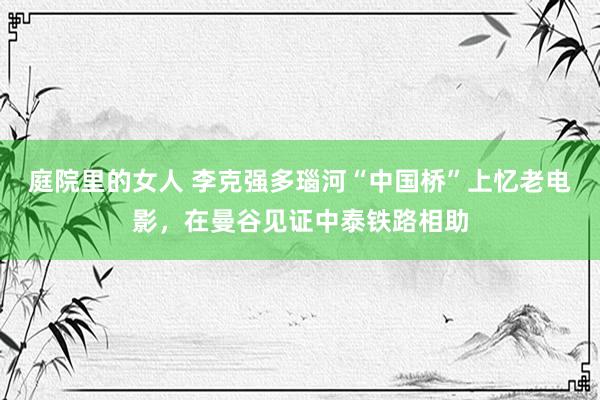 庭院里的女人 李克强多瑙河“中国桥”上忆老电影，在曼谷见证中泰铁路相助