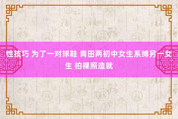 性技巧 为了一对球鞋 青田两初中女生系缚另一女生 拍裸照造就