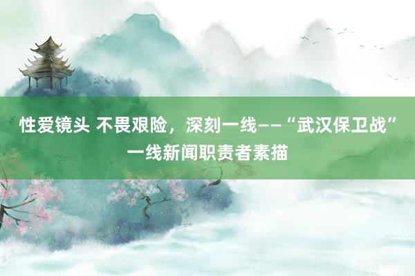 性爱镜头 不畏艰险，深刻一线——“武汉保卫战”一线新闻职责者素描