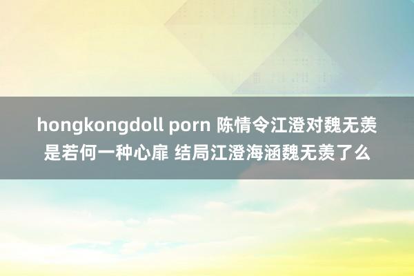 hongkongdoll porn 陈情令江澄对魏无羡是若何一种心扉 结局江澄海涵魏无羡了么