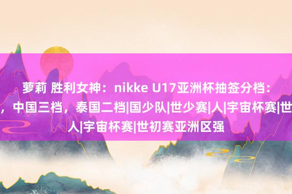 萝莉 胜利女神：nikke U17亚洲杯抽签分档：日韩沙乌一档，中国三档，泰国二档|国少队|世少赛|人|宇宙杯赛|世初赛亚洲区强